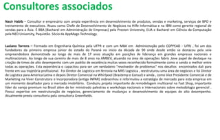 Nasir Habib – Consultor e empresário com ampla experiência em desenvolvimento de produtos, vendas e marketing, serviços de BPO e
treinamento de executivos. Atuou como Chefe de Desenvolvimento de Negócios na Hilfe Informática e na IBM como gerente regional de
vendas para a Ásia. É BBA (Bacharel em Administração de Empresas) pela Preston University, EUA e Bacharel em Ciência da Computação
pela NED University, Paquistão. Sócio da AppMago Technology.
Luciano Torrens – Formado em Engenharia Química pela UFPR e com um MBA em Administração pelo COPPEAD - UFRJ , foi um dos
fundadores da primeira empresa júnior do estado do Paraná no inicio da década de 90 onde desde então se destacou pela veia
empreendedora demonstrada ao longo de mais de 17 anos atuação em posições de liderança em grandes empresas nacionais e
multinacionais. Ao longo de sua carreira de mais de 8 anos na AMBEV, atuando na área de operações fabris ,teve papel de destaque na
criação de times de alto desempenho com um padrão de excelência muitas vezes reconhecido formalmente como o sendo o melhor entre
todas as operações. Esta experiência o capacitou para ser um verdadeiro “revolvedor de problemas” nos desafios encontrados dali para
frente em sua trajetória profissional. Foi Diretor de Logistica em ferrovia na MRS Logistica , reestruturou uma área de negócios e foi Diretor
de Logistica para America Latina e depois Diretor Comercial na Whirlpool (Brastemp e Consul) e ainda , como Vice Presidente Comercial e de
Marketing na Viver Construtora e Incorporadora (antiga INPAR) redesenhou e reformulou a estratégia de mercado para esta empresa em
um momento desafiador para o mercado imobiliário. Conduziu projeto importante de remodelagem multicanal na Fast Shop, importante
líder do varejo premium no Brasil além de ter ministrado palestras e workshops nacionais e internacionais sobre metodologia gerencial .
Possui expertise em reestruturação de negócios, gerenciamento de mudanças e desenvolvimento de equipes de alto desempenho.
Atualmente presta consultoria pela consultoria Greenfields.
Consultores associados
 