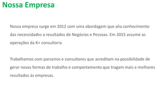 Nossa empresa surge em 2012 com uma abordagem que alia conhecimento
das necessidades a resultados de Negócios e Pessoas. Em 2015 assume as
operações da K+ consultoria
Trabalhamos com parceiros e consultores que acreditam na possibilidade de
gerar novas formas de trabalho e comportamento que tragam mais e melhores
resultados às empresas.
Nossa Empresa
 