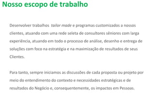 Desenvolver trabalhos tailor made e programas customizados a nossos
clientes, atuando com uma rede seleta de consultores sêniores com larga
experiência, atuando em todo o processo de análise, desenho e entrega de
soluções com foco na estratégia e na maximização de resultados de seus
Clientes.
Para tanto, sempre iniciamos as discussões de cada proposta ou projeto por
meio do entendimento do contexto e necessidades estratégicas e de
resultados do Negócio e, consequentemente, os impactos em Pessoas.
Nosso escopo de trabalho
 
