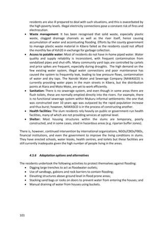 101
residents are also ill prepared to deal with such situations, and this is exacerbated by
the high poverty levels. Illegal electricity connections pose a constant risk of fires and
electrocution.
 Waste management: It has been recognised that solid waste, especially plastic
waste, clogged drainage channels as well as the river itself, hence causing
accumulation of water and accentuating flooding. Efforts by the county government
to manage plastic waste material in Kibera failed as the residents could not afford
the monthly fee of Ksh20 in exchange for garbage collection.
 Access to potable water: Most of residents do not have in-home piped water. Water
quality and supply reliability is inconsistent, with frequent contamination from
vandalized pipes and shut-offs. Many community yard taps are controlled by cartels
and price spikes are frequent, especially during droughts. The high demand on the
few existing water system, illegal water connections and poor maintenance has
caused the system to frequently leak, leading to low pressure flows, contamination
of water and dry taps. The Nairobi Water and Sewerage Company (NAWASCO) is
currently providing water pipes in the main streets in Kibera, but the distribution
points at Riara and Moto Moto, are yet to work efficiently.
 Sanitation: There is no sewerage system, and even though in some areas there are
flush toilets, these are normally emptied directly into the rivers. For example, there
is no functional sewerage system within Mukuru informal settlements: the one that
was constructed over 10 years ago was outpaced by the rapid population increase
and thus burst; however, NAWASCO is in the process of constructing another.
 Health facilities: The slum residents rely heavily on public or government-run health
facilities, many of which are not providing services at optimal level.
 Shelter: Most housing structures within the slums are temporary, poorly
constructed, and in some cases, sited in hazardous areas (e.g. riparian buffer zones).
There is, however, continued intervention by international organizations, NGOs/CBOs/FBOs,
financial institutions, and even the government to improve the living conditions in slums.
They have erected schools, water kiosks, health centres, and toilets but these facilities are
still currently inadequate given the high number of people living in the areas.
4.5.6 Adaptation options and alternatives
The residents undertook the following activities to protect themselves against flooding:
 Digging large trenches to act as floodwater outlets;
 Use of sandbags, gabions and rock barriers to contain flooding;
 Elevating structures above ground level in flood prone areas;
 Stacking sand bags or rocks on doors to prevent water from entering the houses; and
 Manual draining of water from houses using buckets.
 