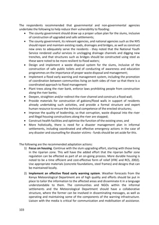 103
The respondents recommended that governmental and non-governmental agencies
undertake the following to help reduce their vulnerability to flooding:
 The county government should draw up a proper urban plan for the slums, inclusive
of construction of upgraded and safe settlements;
 The county government, its relevant agencies, and national agencies such as the NYS
should repair and maintain existing roads, drainages and bridges, as well as construct
new ones to adequately serve the residents - they noted that the National Youth
Service rendered useful services in unclogging drainage channels and digging new
trenches, and that structures such as bridges should be constructed using steel as
these were noted to be more resilient to flood waters;
 Design and implement a waste disposal system for the slums, inclusive of the
construction of safe public toilets and of conducting of awareness and education
programmes on the importance of proper waste disposal and management;
 Implement a flood early warning and management system, including the promotion
of coordination between communities living on both sides of river so that there is a
coordinated approach to flood management
 Plant trees along the river bank, enforce laws prohibiting people from construction
along the river banks;
 Deepen, straighten and/or redirect the river channel and construct a flood wall;
 Provide materials for construction of gabions/flood walls in support of residents
already undertaking such activities, and provide a formal structure and expert
human resource to ensure the technical competence of the erected structures;
 Improve the quality of leadership, so that corruption, waste disposal into the river
and illegal housing constructions along the river are stopped;
 Construct health facilities and optimise the function of the existing ones; and
 More holistically, there is need for a disaster management plan in informal
settlements, including coordinated and effective emergency actions in the case of
any disaster and counselling for disaster victims - funds should be set aside for this.
The following are the recommended adaptation actions:
1) Focus on housing. Continue with the slum upgrading effort, starting with those living
in the riparian zone. This will have the added effort that the riparian buffer zone
regulation can be effected as part of an on-going process. More durable housing is
noted to be a time efficient and cost-effective form of relief (IFRC and RCS, 2002).
Use appropriate materials (concrete foundations, steel frames) and designs that can
be maintained locally.
2) Implement an effective flood early warning system. Weather forecasts from the
Kenya Meteorological Department are of high quality and efforts should be put in
place to tailor the information to the affected areas and disseminate it in a language
understandable to them. The communities and NGOs within the informal
settlements and the Meteorological Department should have a collaborative
structure, where the former can be involved in disseminating messages, as well as
operating and maintaining some of the components of the warning infrastructure.
Liaison with the media is critical for communication and mobilisation of assistance.
 