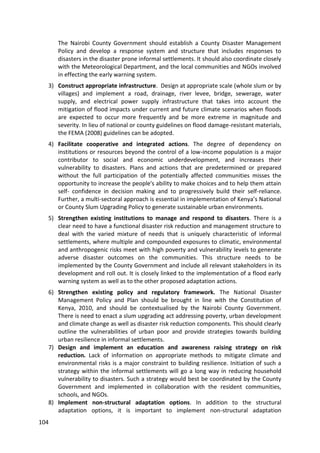 104
The Nairobi County Government should establish a County Disaster Management
Policy and develop a response system and structure that includes responses to
disasters in the disaster prone informal settlements. It should also coordinate closely
with the Meteorological Department, and the local communities and NGOs involved
in effecting the early warning system.
3) Construct appropriate infrastructure. Design at appropriate scale (whole slum or by
villages) and implement a road, drainage, river levee, bridge, sewerage, water
supply, and electrical power supply infrastructure that takes into account the
mitigation of flood impacts under current and future climate scenarios when floods
are expected to occur more frequently and be more extreme in magnitude and
severity. In lieu of national or county guidelines on flood damage-resistant materials,
the FEMA (2008) guidelines can be adopted.
4) Facilitate cooperative and integrated actions. The degree of dependency on
institutions or resources beyond the control of a low-income population is a major
contributor to social and economic underdevelopment, and increases their
vulnerability to disasters. Plans and actions that are predetermined or prepared
without the full participation of the potentially affected communities misses the
opportunity to increase the people's ability to make choices and to help them attain
self- confidence in decision making and to progressively build their self-reliance.
Further, a multi-sectoral approach is essential in implementation of Kenya’s National
or County Slum Upgrading Policy to generate sustainable urban environments.
5) Strengthen existing institutions to manage and respond to disasters. There is a
clear need to have a functional disaster risk reduction and management structure to
deal with the varied mixture of needs that is uniquely characteristic of informal
settlements, where multiple and compounded exposures to climatic, environmental
and anthropogenic risks meet with high poverty and vulnerability levels to generate
adverse disaster outcomes on the communities. This structure needs to be
implemented by the County Government and include all relevant stakeholders in its
development and roll out. It is closely linked to the implementation of a flood early
warning system as well as to the other proposed adaptation actions.
6) Strengthen existing policy and regulatory framework. The National Disaster
Management Policy and Plan should be brought in line with the Constitution of
Kenya, 2010, and should be contextualised by the Nairobi County Government.
There is need to enact a slum upgrading act addressing poverty, urban development
and climate change as well as disaster risk reduction components. This should clearly
outline the vulnerabilities of urban poor and provide strategies towards building
urban resilience in informal settlements.
7) Design and implement an education and awareness raising strategy on risk
reduction. Lack of information on appropriate methods to mitigate climate and
environmental risks is a major constraint to building resilience. Initiation of such a
strategy within the informal settlements will go a long way in reducing household
vulnerability to disasters. Such a strategy would best be coordinated by the County
Government and implemented in collaboration with the resident communities,
schools, and NGOs.
8) Implement non-structural adaptation options. In addition to the structural
adaptation options, it is important to implement non-structural adaptation
 
