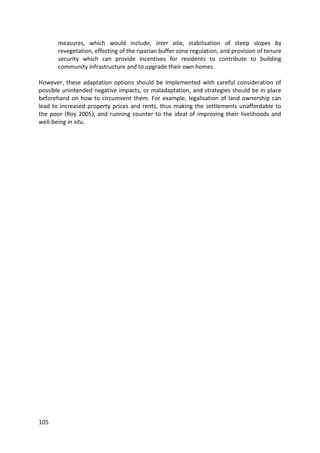 105
measures, which would include, inter alia, stabilisation of steep slopes by
revegetation, effecting of the riparian buffer zone regulation, and provision of tenure
security which can provide incentives for residents to contribute to building
community infrastructure and to upgrade their own homes.
However, these adaptation options should be implemented with careful consideration of
possible unintended negative impacts, or maladaptation, and strategies should be in place
beforehand on how to circumvent them. For example, legalisation of land ownership can
lead to increased property prices and rents, thus making the settlements unaffordable to
the poor (Roy 2005), and running counter to the ideal of improving their livelihoods and
well-being in situ.
 