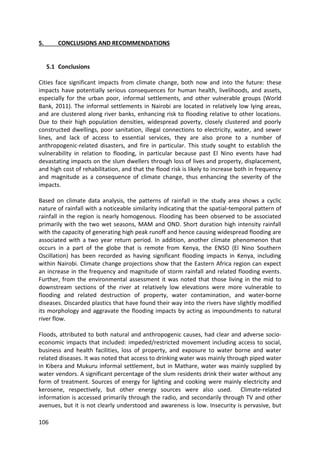 106
5. CONCLUSIONS AND RECOMMENDATIONS
5.1 Conclusions
Cities face significant impacts from climate change, both now and into the future: these
impacts have potentially serious consequences for human health, livelihoods, and assets,
especially for the urban poor, informal settlements, and other vulnerable groups (World
Bank, 2011). The informal settlements in Nairobi are located in relatively low lying areas,
and are clustered along river banks, enhancing risk to flooding relative to other locations.
Due to their high population densities, widespread poverty, closely clustered and poorly
constructed dwellings, poor sanitation, illegal connections to electricity, water, and sewer
lines, and lack of access to essential services, they are also prone to a number of
anthropogenic-related disasters, and fire in particular. This study sought to establish the
vulnerability in relation to flooding, in particular because past El Nino events have had
devastating impacts on the slum dwellers through loss of lives and property, displacement,
and high cost of rehabilitation, and that the flood risk is likely to increase both in frequency
and magnitude as a consequence of climate change, thus enhancing the severity of the
impacts.
Based on climate data analysis, the patterns of rainfall in the study area shows a cyclic
nature of rainfall with a noticeable similarity indicating that the spatial-temporal pattern of
rainfall in the region is nearly homogenous. Flooding has been observed to be associated
primarily with the two wet seasons, MAM and OND. Short duration high intensity rainfall
with the capacity of generating high peak runoff and hence causing widespread flooding are
associated with a two year return period. In addition, another climate phenomenon that
occurs in a part of the globe that is remote from Kenya, the ENSO (El Nino Southern
Oscillation) has been recorded as having significant flooding impacts in Kenya, including
within Nairobi. Climate change projections show that the Eastern Africa region can expect
an increase in the frequency and magnitude of storm rainfall and related flooding events.
Further, from the environmental assessment it was noted that those living in the mid to
downstream sections of the river at relatively low elevations were more vulnerable to
flooding and related destruction of property, water contamination, and water-borne
diseases. Discarded plastics that have found their way into the rivers have slightly modified
its morphology and aggravate the flooding impacts by acting as impoundments to natural
river flow.
Floods, attributed to both natural and anthropogenic causes, had clear and adverse socio-
economic impacts that included: impeded/restricted movement including access to social,
business and health facilities, loss of property, and exposure to water borne and water
related diseases. It was noted that access to drinking water was mainly through piped water
in Kibera and Mukuru informal settlement, but in Mathare, water was mainly supplied by
water vendors. A significant percentage of the slum residents drink their water without any
form of treatment. Sources of energy for lighting and cooking were mainly electricity and
kerosene, respectively, but other energy sources were also used. Climate-related
information is accessed primarily through the radio, and secondarily through TV and other
avenues, but it is not clearly understood and awareness is low. Insecurity is pervasive, but
 