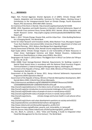 109
6. REFERENCES
Adger, Neil, Pramod Aggarwal, Shardul Agrawala et al (2007), Climate Change 2007:
Impacts, Adaptation and Vulnerability: Summary for Policy Makers, Working Group II
Contribution to the Intergovernmental Panel on Climate Change; Fourth Assessment
Report, IPCC Secretariat, WHO AND UNEP, Geneva.
An Inventory of the Slums in Nairobi. http://social3.org/download.php?id=32204
APHRC. 2014. Population and Health Dynamics in Nairobi’s Informal Settlements: Report of
the Nairobi Cross-sectional Slums Survey (NCSS) 2012. Nairobi: African Population and
Health Research Center. http://aphrc.org/wp-content/uploads/2014/08/NCSS2-FINAL-
Report.pdf
Baker, J, 2012. ‘Climate Change, Disaster Risk, and the Urban Poor - Cities Building Resilience
for a Changing World’, The World Bank
Center for Urban Research and Innovation (CURI), Akiba Mashani Trust, Muungano Support
Trust, Slum Dwellers International (SDI), University of Nairobi- Department of Urban and
Regional Planning, , 2012, Mukuru Kwa Njenga Slum Upgrading Project
County Government of Nairobi, 2014, Nairobi County Integrated Development Plan
Kapil Gupta (2011): Climate Change Impacts on and Vulnerability of Water Resources in
Urban Areas: Hydrological Extremes and Water Related Disasters; Collaborative
Research on Flood Resilience in Urban areas (CORFU, Nov.2011)
Desgroppes A & Taupin S. (2011) Kibera: The Biggest Slum in Africa? Les Cahiers de l’Afrique
de l’Est. 44: 23-34
FEMA (2008) Flood Damage-Resistant Materials Requirements for Buildings Located in
Special Flood Hazard Areas in accordance with the National Flood Insurance Program.
Technical Bulletin 2, Federal Emergency Management Agency, Washington DC.
Government of the Republic of Kenya, 2007. Vision 2030, Ministry of Planning and National
Development, Nairobi, Kenya.
Government of the Republic of Kenya, 2011. Kenya Informal Settlements Improvement
Programme (KISIP) Operations Manual
Government of the Republic of Kenya, Ministry of Nairobi Metropolitan Development, 2007.
Nairobi Metro 2030: A World Class African Metropolis.
http://siteresources.worldbank.org/INTURBANDEVELOPMENT/Resources/336387-
1256566800920/6505269-1268260567624/Kinuthia.pdf
http://social3.org/a/adolescence-in-the-kibera-slums-of-nairobi,-kenya-w32211
http://social3.org/a/an-introduction-to-environmental-challenges-of-life-in-e32198
http://social3.org/h/health-status-of-people-of-slums-in-nairobi,kenya-e32227
http://social3.org/h/health-status-of-people-of-slums-in-nairobi, kenya-e32227
http://social3.org/s/slums, -climate-change-and-human-health-in-sub-saharan-africa-
e32223
http://social3.org/s/slums-and-urban-development-questions-on-society-and-w32212
http://spatialcollective.com/2014/10/16/mathare-demographic/
http://www.indexmundi.com/kenya/demographics_profile.html
http://www.irinnews.org/pdf/urban_poverty_and_vulnerability_in_kenya.pdf
Internet Sources: http://www.indexmundi.com/kenya/demographics_profile.html
Jha, A.K., Bloch, R., Lamond, J., 2012. “Cities and Flooding. A Guide to Integrated Urban
Flood Risk Management for the 21st Century”, The World Bank
 