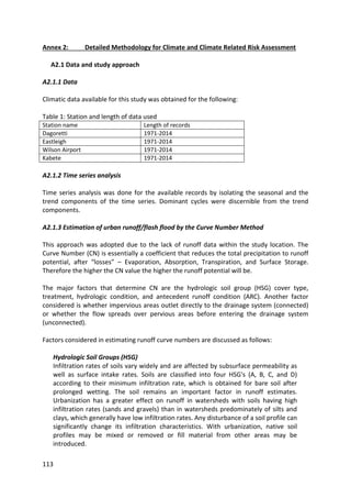 113
Annex 2: Detailed Methodology for Climate and Climate Related Risk Assessment
A2.1 Data and study approach
A2.1.1 Data
Climatic data available for this study was obtained for the following:
Table 1: Station and length of data used
Station name Length of records
Dagoretti 1971-2014
Eastleigh 1971-2014
Wilson Airport 1971-2014
Kabete 1971-2014
A2.1.2 Time series analysis
Time series analysis was done for the available records by isolating the seasonal and the
trend components of the time series. Dominant cycles were discernible from the trend
components.
A2.1.3 Estimation of urban runoff/flash flood by the Curve Number Method
This approach was adopted due to the lack of runoff data within the study location. The
Curve Number (CN) is essentially a coefficient that reduces the total precipitation to runoff
potential, after “losses” – Evaporation, Absorption, Transpiration, and Surface Storage.
Therefore the higher the CN value the higher the runoff potential will be.
The major factors that determine CN are the hydrologic soil group (HSG) cover type,
treatment, hydrologic condition, and antecedent runoff condition (ARC). Another factor
considered is whether impervious areas outlet directly to the drainage system (connected)
or whether the flow spreads over pervious areas before entering the drainage system
(unconnected).
Factors considered in estimating runoff curve numbers are discussed as follows:
Hydrologic Soil Groups (HSG)
Infiltration rates of soils vary widely and are affected by subsurface permeability as
well as surface intake rates. Soils are classified into four HSG's (A, B, C, and D)
according to their minimum infiltration rate, which is obtained for bare soil after
prolonged wetting. The soil remains an important factor in runoff estimates.
Urbanization has a greater effect on runoff in watersheds with soils having high
infiltration rates (sands and gravels) than in watersheds predominately of silts and
clays, which generally have low infiltration rates. Any disturbance of a soil profile can
significantly change its infiltration characteristics. With urbanization, native soil
profiles may be mixed or removed or fill material from other areas may be
introduced.
 