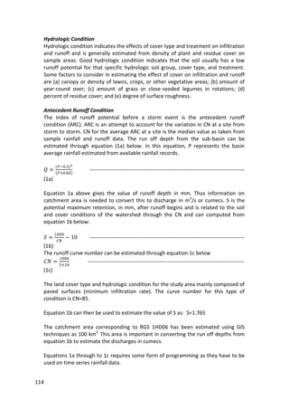 114
Hydrologic Condition
Hydrologic condition indicates the effects of cover type and treatment on infiltration
and runoff and is generally estimated from density of plant and residue cover on
sample areas. Good hydrologic condition indicates that the soil usually has a low
runoff potential for that specific hydrologic soil group, cover type, and treatment.
Some factors to consider in estimating the effect of cover on infiltration and runoff
are (a) canopy or density of lawns, crops, or other vegetative areas; (b) amount of
year-round over; (c) amount of grass or close-seeded legumes in rotations; (d)
percent of residue cover; and (e) degree of surface roughness.
Antecedent Runoff Condition
The index of runoff potential before a storm event is the antecedent runoff
condition (ARC). ARC is an attempt to account for the variation in CN at a site from
storm to storm. CN for the average ARC at a site is the median value as taken from
sample rainfall and runoff data. The run off depth from the sub-basin can be
estimated through equation (1a) below. In this equation, P represents the basin
average rainfall estimated from available rainfall records.
---------------------------------------------------------------------------------------
(1a)
Equation 1a above gives the value of runoff depth in mm. Thus information on
catchment area is needed to convert this to discharge in m3
/s or cumecs. S is the
potential maximum retention, in mm, after runoff begins and is related to the soil
and cover conditions of the watershed through the CN and can computed from
equation 1b below:
---------------------------------------------------------------------------------------
(1b)
The runoff curve number can be estimated through equation 1c below
----------------------------------------------------------------------------------------
(1c)
The land cover type and hydrologic condition for the study area mainly composed of
paved surfaces (minimum infiltration rate). The curve number for this type of
condition is CN=85.
Equation 1b can then be used to estimate the value of S as: S=1.765
The catchment area corresponding to RGS 1HD06 has been estimated using GIS
techniques as 100 km2.
This area is important in converting the run off depths from
equation 1b to estimate the discharges in cumecs.
Equations 1a through to 1c requires some form of programming as they have to be
used on time series rainfall data.
 