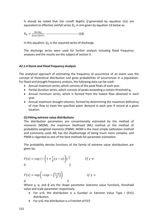 115
It should be noted that the runoff depths generated by equation (1a) are
equivalent to effective rainfall series in mm given by equation 1d below as:
--------------------------------- (1d)
In this equation, is the required series of discharge.
The discharge series were used for further analysis including flood frequency
analyses and the results are the subject of section 3.
A2.1.4 Storm and Flood Frequency Analysis
The analytical approach of estimating the frequency of occurrence of an event uses the
concept of theoretical distribution and gives probabilities of occurrences in a population.
For flood and drought frequency analysis, the following data can be used:
 Annual maximum series, which consists of the peak flows of each year.
 Partial duration series, which consists of peaks exceeding a certain threshold q0
 Annual minimum series, which is formed from the lowest flow observed in each
year.
 Annual maximum drought volumes, formed by determining the maximum deficiency
of river flow to meet the specified water demand in each year if record at a given
location.
(1) Fitting extreme value distributions
The distribution parameters are conventionally estimated by the method of
moments (MOM), the maximum likelihood (ML) method or the method of
probability weighted moments (PWM). MOM is the most simple calibration method
and commonly used; ML has the disadvantage of being much more complex; and
PWM is regarded as one of the best methods for parameter estimation
The probability density functions of the family of extreme value distributions are
given by:
Where γ, α, and β are the shape parameter (extreme value function), threshold
value and scale parameter respectively.
 For γ=0, the distribution is a Gumbel or Extreme Value Type I (EV1)
distribution.
 For γ>0, the distribution is a Fretchet of EV2
 