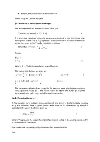 116
 For γ<0, the distribution is a Weibull or EV3
In this study the EV1 was adopted.
(2) Calculation of Return period discharges
The return period T is a function of the GEV function.
T is therefore calculated using the parameters obtained in the distribution that
corresponds to the tails. If F(x) represents the distribution of the annual maximum
series, the return period T can be calculated as follows.
Hence,
Where, is the population survival function
The inverse distributions are given by;
The parameters obtained were used in the extreme value distribution equations
using specified values of T. The results were the storm and runoff (in depths)
corresponding to each return period for each gauging site.
A2.1.4 Flow duration curves
A flow duration curve indicates the percentage of time the river discharge (daily, monthly
etc.) was exceeded over a given period. Flow duration is represented by empirical
exceedance frequency E, which is given by:
Where ’t’ represents the stream flow rank (flow records sorted in descending order), and 's'
is the sample size considered.
The exceedance frequency for high flows can then be calculated as:
 