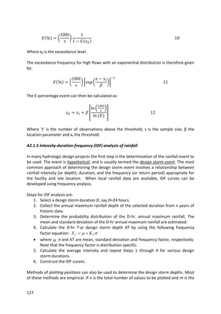 117
Where xE is the exceedance level.
The exceedance frequency for high flows with an exponential distribution is therefore given
by:
The E-percentage event can then be calculated as:
Where ‘t’ is the number of observations above the threshold, s is the sample size, β the
location parameter and xt the threshold.
A2.1.5 Intensity-duration-frequency (IDF) analysis of rainfall
In many hydrologic design projects the first step is the determination of the rainfall event to
be used. The event is hypothetical, and is usually termed the design storm event. The most
common approach of determining the design storm event involves a relationship between
rainfall intensity (or depth), duration, and the frequency (or return period) appropriate for
the facility and site location. When local rainfall data are available, IDF curves can be
developed using frequency analysis.
Steps for IDF analysis are:
1. Select a design storm duration D, say D=24 hours.
2. Collect the annual maximum rainfall depth of the selected duration from n years of
historic data.
3. Determine the probability distribution of the D-hr. annual maximum rainfall. The
mean and standard deviation of the D-hr annual maximum rainfall are estimated.
4. Calculate the D-hr T-yr design storm depth XT by using the following frequency
factor equation:  TT KX 
 where ,  and KT are mean, standard deviation and frequency factor, respectively.
Note that the frequency factor is distribution-specific.
5. Calculate the average intensity and repeat Steps 1 through 4 for various design
storm durations.
6. Construct the IDF curves.
Methods of plotting positions can also be used to determine the design storm depths. Most
of these methods are empirical. If n is the total number of values to be plotted and m is the
 