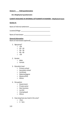 119
Annex 3: Field questionnaires
A3.1 Biophysical questionnaire
CLIMATE RESILIENCE IN INFORMAL SETTLEMENTS IN NAIROBI – Biophysical issues
Section A:
Name of informal settlement: __________________________
Location/Village: ____________________________________
Name of interviewer: _________________________________
General information
Name of interviewee (optional):___________________________
1. Age group?
o <20
o 20 – 29
o 30 – 39
o 40 – 49
o >50
2. Gender
o Male
o Female
3. Education level
o Primary school
o Secondary school
o Certificate
o Diploma/degree
o Masters/PhD
o Others
4. Occupation
o Government
o Private sector
o Own business
o Jua Kali
o Unemployed
o Others
5. How long have you lived in this area?
o <2yrs
o 2 – 5yrs
 