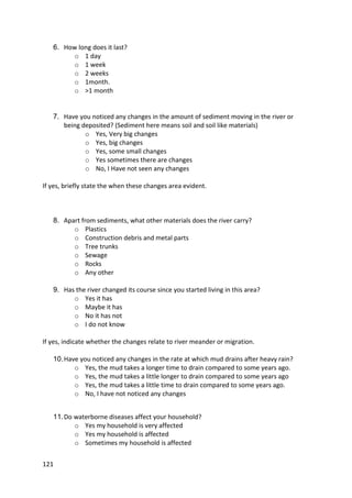 121
6. How long does it last?
o 1 day
o 1 week
o 2 weeks
o 1month.
o >1 month
7. Have you noticed any changes in the amount of sediment moving in the river or
being deposited? (Sediment here means soil and soil like materials)
o Yes, Very big changes
o Yes, big changes
o Yes, some small changes
o Yes sometimes there are changes
o No, I Have not seen any changes
If yes, briefly state the when these changes area evident.
8. Apart from sediments, what other materials does the river carry?
o Plastics
o Construction debris and metal parts
o Tree trunks
o Sewage
o Rocks
o Any other
9. Has the river changed its course since you started living in this area?
o Yes it has
o Maybe it has
o No it has not
o I do not know
If yes, indicate whether the changes relate to river meander or migration.
10.Have you noticed any changes in the rate at which mud drains after heavy rain?
o Yes, the mud takes a longer time to drain compared to some years ago.
o Yes, the mud takes a little longer to drain compared to some years ago
o Yes, the mud takes a little time to drain compared to some years ago.
o No, I have not noticed any changes
11.Do waterborne diseases affect your household?
o Yes my household is very affected
o Yes my household is affected
o Sometimes my household is affected
 