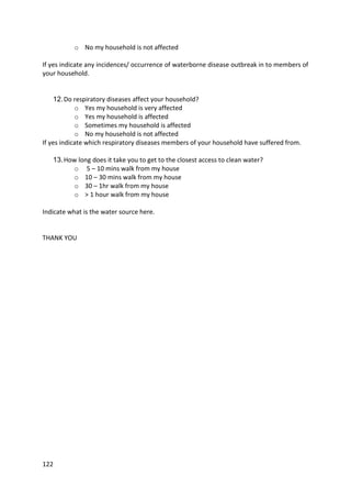 122
o No my household is not affected
If yes indicate any incidences/ occurrence of waterborne disease outbreak in to members of
your household.
12.Do respiratory diseases affect your household?
o Yes my household is very affected
o Yes my household is affected
o Sometimes my household is affected
o No my household is not affected
If yes indicate which respiratory diseases members of your household have suffered from.
13.How long does it take you to get to the closest access to clean water?
o 5 – 10 mins walk from my house
o 10 – 30 mins walk from my house
o 30 – 1hr walk from my house
o > 1 hour walk from my house
Indicate what is the water source here.
THANK YOU
 