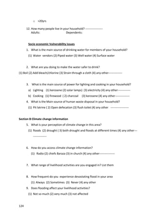 124
o >20yrs
12. How many people live in your household? ------------------
Adults: Dependents:
Socio economic Vulnerability issues
1. What is the main source of drinking water for members of your household?
(1) Water vendors (2) Piped water (3) Well water (4) Surface water
2. What are you doing to make the water safer to drink?
(1) Boil (2) Add bleach/chlorine (3) Strain through a cloth (4) any other--------------
3. What is the main source of power for lighting and cooking in your household?
a) Lighting (1) kerosene (2) solar lamps) (3) electricity (4) any other-------------
b) Cooking (1) firewood ( 2) charcoal (3) kerosene (4) any other---------------
4. What is the Main source of human waste disposal in your household?
(1) Pit latrine ( 2) Open defecation (3) flush toilet (4) any other -------------------
Section B Climate change information
5. What is your perception of climate change in this area?
(1) floods (2) drought ( 3) both drought and floods at different times (4) any other---
--------------
6. How do you access climate change information?
(1) Radio (2) chiefs Baraza (3) in church (4) any other----------------
7. What range of livelihood activities are you engaged in? List them
8. How frequent do you experience devastating flood in your area
(1) Always (2) Sometimes (3) Never (4) any other
9. Does flooding affect your livelihood activities?
(1) Not so much (2) very much (3) not affected
 