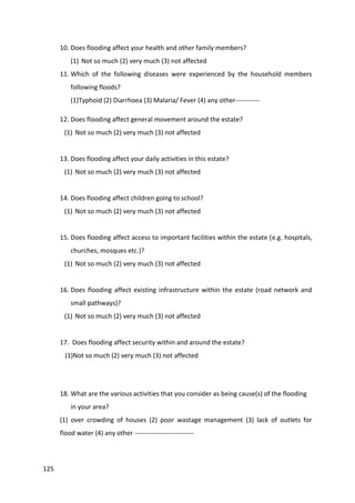 125
10. Does flooding affect your health and other family members?
(1) Not so much (2) very much (3) not affected
11. Which of the following diseases were experienced by the household members
following floods?
(1)Typhoid (2) Diarrhoea (3) Malaria/ Fever (4) any other-----------
12. Does flooding affect general movement around the estate?
(1) Not so much (2) very much (3) not affected
13. Does flooding affect your daily activities in this estate?
(1) Not so much (2) very much (3) not affected
14. Does flooding affect children going to school?
(1) Not so much (2) very much (3) not affected
15. Does flooding affect access to important facilities within the estate (e.g. hospitals,
churches, mosques etc.)?
(1) Not so much (2) very much (3) not affected
16. Does flooding affect existing infrastructure within the estate (road network and
small pathways)?
(1) Not so much (2) very much (3) not affected
17. Does flooding affect security within and around the estate?
(1)Not so much (2) very much (3) not affected
18. What are the various activities that you consider as being cause(s) of the flooding
in your area?
(1) over crowding of houses (2) poor wastage management (3) lack of outlets for
flood water (4) any other ---------------------------
 