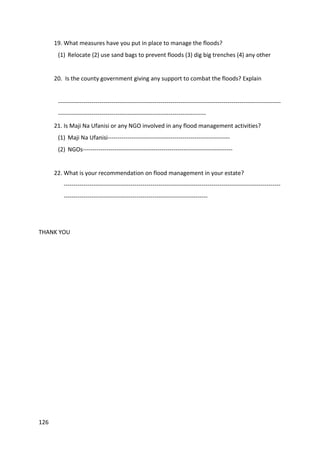 126
19. What measures have you put in place to manage the floods?
(1) Relocate (2) use sand bags to prevent floods (3) dig big trenches (4) any other
20. Is the county government giving any support to combat the floods? Explain
-----------------------------------------------------------------------------------------------------------------
---------------------------------------------------------------------------
21. Is Maji Na Ufanisi or any NGO involved in any flood management activities?
(1) Maji Na Ufanisi--------------------------------------------------------------
(2) NGOs----------------------------------------------------------------------------
22. What is your recommendation on flood management in your estate?
--------------------------------------------------------------------------------------------------------------
-------------------------------------------------------------------------
THANK YOU
 