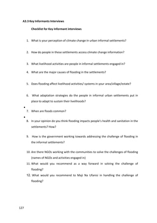 127
A3.3 Key Informants Interviews
Checklist for Key Informant interviews
1. What is your perception of climate change in urban informal settlements?
2. How do people in these settlements access climate change information?
3. What livelihood activities are people in informal settlements engaged in?
4. What are the major causes of flooding in the settlements?
5. Does flooding affect livelihood activities/ systems in your area/village/estate?
6. What adaptation strategies do the people in informal urban settlements put in
place to adapt to sustain their livelihoods?

7. When are floods common?

8. In your opinion do you think flooding impacts people’s health and sanitation in the
settlements? How?
9. How is the government working towards addressing the challenge of flooding in
the informal settlements?
10. Are there NGOs working with the communities to solve the challenges of flooding
(names of NGOs and activities engaged in)
11. What would you recommend as a way forward in solving the challenge of
flooding?
12. What would you recommend to Maji Na Ufanisi in handling the challenge of
flooding?
 