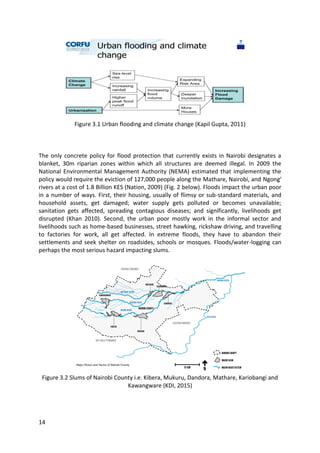14
Figure 3.1 Urban flooding and climate change (Kapil Gupta, 2011)
The only concrete policy for flood protection that currently exists in Nairobi designates a
blanket, 30m riparian zones within which all structures are deemed illegal. In 2009 the
National Environmental Management Authority (NEMA) estimated that implementing the
policy would require the eviction of 127,000 people along the Mathare, Nairobi, and Ngong'
rivers at a cost of 1.8 Billion KES (Nation, 2009) (Fig. 2 below). Floods impact the urban poor
in a number of ways. First, their housing, usually of flimsy or sub-standard materials, and
household assets, get damaged; water supply gets polluted or becomes unavailable;
sanitation gets affected, spreading contagious diseases; and significantly, livelihoods get
disrupted (Khan 2010). Second, the urban poor mostly work in the informal sector and
livelihoods such as home-based businesses, street hawking, rickshaw driving, and travelling
to factories for work, all get affected. In extreme floods, they have to abandon their
settlements and seek shelter on roadsides, schools or mosques. Floods/water-logging can
perhaps the most serious hazard impacting slums.
Figure 3.2 Slums of Nairobi County i.e. Kibera, Mukuru, Dandora, Mathare, Kariobangi and
Kawangware (KDI, 2015)
 