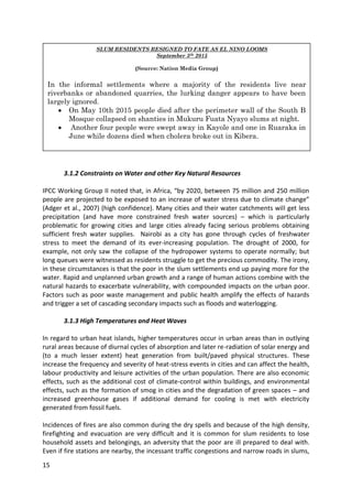 15
3.1.2 Constraints on Water and other Key Natural Resources
IPCC Working Group II noted that, in Africa, “by 2020, between 75 million and 250 million
people are projected to be exposed to an increase of water stress due to climate change”
(Adger et al., 2007) (high confidence). Many cities and their water catchments will get less
precipitation (and have more constrained fresh water sources) – which is particularly
problematic for growing cities and large cities already facing serious problems obtaining
sufficient fresh water supplies. Nairobi as a city has gone through cycles of freshwater
stress to meet the demand of its ever-increasing population. The drought of 2000, for
example, not only saw the collapse of the hydropower systems to operate normally; but
long queues were witnessed as residents struggle to get the precious commodity. The irony,
in these circumstances is that the poor in the slum settlements end up paying more for the
water. Rapid and unplanned urban growth and a range of human actions combine with the
natural hazards to exacerbate vulnerability, with compounded impacts on the urban poor.
Factors such as poor waste management and public health amplify the effects of hazards
and trigger a set of cascading secondary impacts such as floods and waterlogging.
3.1.3 High Temperatures and Heat Waves
In regard to urban heat islands, higher temperatures occur in urban areas than in outlying
rural areas because of diurnal cycles of absorption and later re-radiation of solar energy and
(to a much lesser extent) heat generation from built/paved physical structures. These
increase the frequency and severity of heat-stress events in cities and can affect the health,
labour productivity and leisure activities of the urban population. There are also economic
effects, such as the additional cost of climate-control within buildings, and environmental
effects, such as the formation of smog in cities and the degradation of green spaces – and
increased greenhouse gases if additional demand for cooling is met with electricity
generated from fossil fuels.
Incidences of fires are also common during the dry spells and because of the high density,
firefighting and evacuation are very difficult and it is common for slum residents to lose
household assets and belongings, an adversity that the poor are ill prepared to deal with.
Even if fire stations are nearby, the incessant traffic congestions and narrow roads in slums,
SLUM RESIDENTS RESIGNED TO FATE AS EL NINO LOOMS
September 5th 2015
(Source: Nation Media Group)
In the informal settlements where a majority of the residents live near
riverbanks or abandoned quarries, the lurking danger appears to have been
largely ignored.
 On May 10th 2015 people died after the perimeter wall of the South B
Mosque collapsed on shanties in Mukuru Fuata Nyayo slums at night.
 Another four people were swept away in Kayole and one in Ruaraka in
June while dozens died when cholera broke out in Kibera.
 