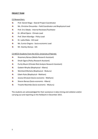 ii
PROJECT TEAM
(1) Researchers:
Prof. Daniel Olago - Overall Project Coordinator
Ms. Christine Omuombo - Field Coordinator and Biophysical Lead
Prof. Eric Odada - Internal Reviewer/Facilitator
Dr. Alfred Opere - Climate Lead
Prof. Shem Wandiga - Policy Lead
Dr. Lydia Olaka - GIS Lead
Ms. Eunice Ongoro - Socio-economic Lead
Mr. Stanley Atonya - GIS
(2) MCCA Students from the ICCA, University of Nairobi:
Rosemary Barasa (Media Research Assistant)
Dinah Ogara (Policy Research Assistant)
Purity Mueni (Climate Risk Analysis Research Assistant)
Godwin Mnyika (Biophysical - Kibera)
Wentland Muhatia (Biophysical - Mukuru)
Edwin Ruto (Biophysical - Mathare)
Jessica Omukuti (Socio-economic - Mathare)
Sharon Baraza (Socio-economic - Kibera)
Tinashe Masimbe (Socio-economic - Mukuru)
The students are acknowledged for their assistance in data mining and collation and/or
carrying out and reporting on the fieldwork in December 2015.
 