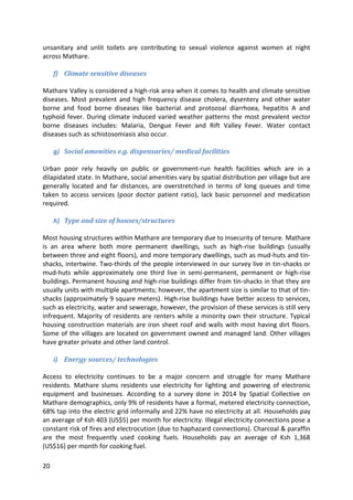 20
unsanitary and unlit toilets are contributing to sexual violence against women at night
across Mathare.
f) Climate sensitive diseases
Mathare Valley is considered a high-risk area when it comes to health and climate sensitive
diseases. Most prevalent and high frequency disease cholera, dysentery and other water
borne and food borne diseases like bacterial and protozoal diarrhoea, hepatitis A and
typhoid fever. During climate induced varied weather patterns the most prevalent vector
borne diseases includes: Malaria, Dengue Fever and Rift Valley Fever. Water contact
diseases such as schistosomiasis also occur.
g) Social amenities e.g. dispensaries/ medical facilities
Urban poor rely heavily on public or government-run health facilities which are in a
dilapidated state. In Mathare, social amenities vary by spatial distribution per village but are
generally located and far distances, are overstretched in terms of long queues and time
taken to access services (poor doctor patient ratio), lack basic personnel and medication
required.
h) Type and size of houses/structures
Most housing structures within Mathare are temporary due to insecurity of tenure. Mathare
is an area where both more permanent dwellings, such as high-rise buildings (usually
between three and eight floors), and more temporary dwellings, such as mud-huts and tin-
shacks, intertwine. Two-thirds of the people interviewed in our survey live in tin-shacks or
mud-huts while approximately one third live in semi-permanent, permanent or high-rise
buildings. Permanent housing and high-rise buildings differ from tin-shacks in that they are
usually units with multiple apartments; however, the apartment size is similar to that of tin-
shacks (approximately 9 square meters). High-rise buildings have better access to services,
such as electricity, water and sewerage, however, the provision of these services is still very
infrequent. Majority of residents are renters while a minority own their structure. Typical
housing construction materials are iron sheet roof and walls with most having dirt floors.
Some of the villages are located on government owned and managed land. Other villages
have greater private and other land control.
i) Energy sources/ technologies
Access to electricity continues to be a major concern and struggle for many Mathare
residents. Mathare slums residents use electricity for lighting and powering of electronic
equipment and businesses. According to a survey done in 2014 by Spatial Collective on
Mathare demographics, only 9% of residents have a formal, metered electricity connection,
68% tap into the electric grid informally and 22% have no electricity at all. Households pay
an average of Ksh 403 (US$5) per month for electricity. Illegal electricity connections pose a
constant risk of fires and electrocution (due to haphazard connections). Charcoal & paraffin
are the most frequently used cooking fuels. Households pay an average of Ksh 1,368
(US$16) per month for cooking fuel.
 