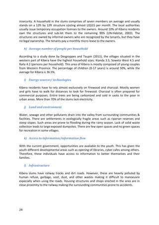 24
insecurity. A household in the slums comprises of seven members on average and usually
stands on a 12ft by 12ft structure costing almost US$15 per month. The local authorities
usually issue temporary occupation licenses to the owners. Around 10% of Kibera residents
own the structures and sub-let them to the remaining 90% (UN-Habitat, 2003). The
structures are owned by informal owners who are recognized by the tenants, but they have
no legal ownership. The tenants pay a monthly micro-lease to the owners.
h) Average number of people per household
According to a study done by Desgroppes and Taupin (2011), the villages situated in the
western part of Kibera have the highest household sizes: Kianda 3.5; Soweto West 4.5 and
Raila 4.2 (persons per household). This area of Kibera is mostly composed of young couples
from Western Province. The percentage of children (0-17 years) is around 50%, while the
average for Kibera is 36.5%.
i) Energy sources/ technologies
Kibera residents have to rely almost exclusively on firewood and charcoal. Mostly women
and girls have to walk for distances to look for firewood. Charcoal is often prepared for
commercial purposes. Entire trees are being carbonized and sold in sacks to the poor in
urban areas. More than 70% of the slums lack electricity.
j) Land and environment
Water, sewage and other pollutants drain into the valley from surrounding communities &
facilities. There are settlements in ecologically fragile areas such as riparian reserves and
steep slopes. Such areas are prone to flooding during the rainy season. Lack of solid waste
collection leads to large exposed dumpsites. There are few open spaces and no green spaces
for recreation in some villages.
k) Access to information/information flow
With the current government, opportunities are available to the youth. This has given the
youth different developmental areas such as opening of libraries, cyber cafes among others.
Therefore, these individuals have access to information to better themselves and their
families.
l) Infrastructure
Kibera slums have railway tracks and dirt roads. However, these are heavily polluted by
human refuse, garbage, soot, dust, and other wastes making it difficult to manoeuvre
especially when using the roads. Housing structures and shops erected in the area are in
close proximity to the railway making the surrounding communities prone to accidents.
 