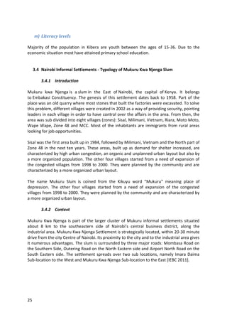 25
m) Literacy levels
Majority of the population in Kibera are youth between the ages of 15-36. Due to the
economic situation most have attained primary school education.
3.4 Nairobi Informal Settlements - Typology of Mukuru Kwa Njenga Slum
3.4.1 Introduction
Mukuru kwa Njenga is a slum in the East of Nairobi, the capital of Kenya. It belongs
to Embakasi Constituency. The genesis of this settlement dates back to 1958. Part of the
place was an old quarry where most stones that built the factories were excavated. To solve
this problem, different villages were created in 2002 as a way of providing security, pointing
leaders in each village in order to have control over the affairs in the area. From then, the
area was sub divided into eight villages (zones): Sisal, Milimani, Vietnam, Riara, Moto Moto,
Wape Wape, Zone 48 and MCC. Most of the inhabitants are immigrants from rural areas
looking for job opportunities.
Sisal was the first area built up in 1984, followed by Milimani, Vietnam and the North part of
Zone 48 in the next ten years. These areas, built up as demand for shelter increased, are
characterized by high urban congestion, an organic and unplanned urban layout but also by
a more organized population. The other four villages started from a need of expansion of
the congested villages from 1998 to 2000. They were planned by the community and are
characterized by a more organized urban layout.
The name Mukuru Slum is coined from the Kikuyu word "Mukuru" meaning place of
depression. The other four villages started from a need of expansion of the congested
villages from 1998 to 2000. They were planned by the community and are characterized by
a more organized urban layout.
3.4.2 Context
Mukuru Kwa Njenga is part of the larger cluster of Mukuru informal settlements situated
about 8 km to the southeastern side of Nairobi’s central business district, along the
industrial area. Mukuru Kwa Njenga Settlement is strategically located, within 20-30 minute
drive from the city Centre of Nairobi. Its proximity to the city and to the industrial area gives
it numerous advantages. The slum is surrounded by three major roads: Mombasa Road on
the Southern Side, Outering Road on the North Eastern side and Airport North Road on the
South Eastern side. The settlement spreads over two sub locations, namely Imara Daima
Sub-location to the West and Mukuru Kwa Njenga Sub-location to the East [IEBC 2011].
 
