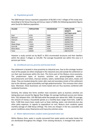 26
a) Population growth
The 2009 Kenyan Census reported a population of 66,505 in the 7 villages of the study area.
According to the Kenya Housing and Census report of 2009, the following population figures
were found for Mathare population:
VILLAGE POPULATION HOUSEHOLDS POPULATION
DENSITY (pers
km2
//pers acre)
Sisal 6791 2490 73815//299
Milimani 4752 1697 76399//309
Vietnam 14979 5430 68996//279
Riara 8551 3172 44260//179
Wape Wape 11631 4665 82024//332
Zone 48 10901 3686 72336//293
Moto Moto 8900 3195 63345//256
Total 66505 24335 66672//270
However a study carried out by MuST in 2011 enumerated structures and their dwellers
within the above 7 villages as 125,292. The average household size within this area is 3
persons per home.
b) Livelihood sources, poverty and income levels
The settlement is located in close proximity to industrial area. Due to this strategic location
most of the people are either employed in the industrial area and outside the settlement or
run their own businesses within the slum. This forms part of the Mukuru micro-economy.
The predominant types of business activities are grocery/vegetable vendors,
bars/restaurants and hotels, charcoal vendors, tailors, barbershops and salons, kiosks and
shops. They are located along the motor able road and secondary streets of the settlement
due to the vibrancy, good accessibility and high pedestrianization. This increases their client
base. Moreover, these businesses are home based and are thus business combined with
residential functions.
Similarly, the railway line forms another main economic spine as business activities are
taking place just around the Ngong' River Bridge. On average livelihood sources earn below
Kshs. 150, between Kshs. 150-300 daily while few people earn above Ksh. 5000. On average,
the amount of money a household spends on a monthly basis ranges from Kshs. 5,000 to
Kshs. 7,200 that covers basic needs such as food, clothing, water, and electricity but also
other petty expenses. In regards to expenditure on rent, Mukuru slum residents spend
monthly average of 1500 Kenya shillings. The rents are cheaper in the less accessible and
poorer conditions areas, flood prone and insecurity common areas.
c) Water infrastructure; surface water/ground water use
Within Mukuru Slum, water is usually consumed from water points and water kiosks that
are distributed throughout the villages. From existing literature, it emerged that water in
 