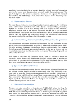 28
population increase and thus burst, however NAWASCO is in the process of constructing
another. The human waste disposal method commonly used is the manual exhauster. The
people that provide this service have organized themselves into a group. This may cost
between Kshs. 300-600 to empty a drum, which is then disposed off into the existing near-
by stream waters.
f) Climate sensitive diseases
The major diseases in the area are sanitary related and respiratory diseases. The inhabitants
of the settlement are prone to sanitary related diseases such as diarrhoea, amoebiosis,
typhoid and malaria, due to poor drainage and waste disposal in the settlement.
Respiratory diseases such as TB, asthma, pneumonia may be due to lack of proper
ventilation within the structures and the location of a quarry nearby. During climate change
induced event like droughts and heavy raining seasons, the prevalence of these disease
increases drastically. STDs and STIs are also widespread in the area.
g) Social amenities e.g. dispensaries/ medical facilities, social halls, open spaces
The settlement has both formal and informal health services. The two main formal facilities
within the settlement include Medical Missionary of Mary Church and Alice Nursing home.
The other facilities in the area are mainly informal chemists and dispensaries. There are very
limited numbers of designated open spaces. Depending on the type of function and use
required either streets or churches are used as open spaces. The existing playgrounds are
often used as dumpsites.
With regard to social halls and community centres, there is a shortage of social and
community halls in Mukuru slum. Open spaces, churches, personal areas of resident and
streets serve as meeting and recreation spaces. The few social premises in the area have
been constructed by youth groups as income generating activities.
h) Type and size of houses/structures
The low-lying non-permanent structures with iron sheet walls and roofs with concrete floors
are the most common housing typologies in Mukuru Slum. Other types are made of stone,
mud, mesh or wood. But the stone structures go up to 4 storeys and are mostly found in
Moto Moto A. Sisal and Milimani have some of these permanent structures that rise up to 1
floor because the high congestion prevents the horizontal expansion of the villages. The
typical layout of a structure in Mukuru Kwa Njenga is two rows of 5-12 rooms with a
corridor separating the two lines of rooms.
i) Energy sources/ technologies
There are two main power lines in the settlement. A 220Kw high voltage line along the
railway and a 66Kw voltage line border the east part of Sisal and crossing Zone 48. Under
both of them, despite having a reserve of 30 and 15 meters way leave respectively, people
have settled. The most prevalent method used to acquire and distribute electricity is the
“Sambaza” informal method, whereby residents tap electricity directly from the electricity
 