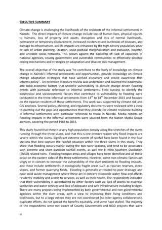 iii
EXECUTIVE SUMMARY
Climate change is challenging the livelihoods of the residents of the informal settlements in
Nairobi. The direct impacts of climate change include loss of human lives, physical injuries
to humans, loss of property and assets, disruption and loss of normal livelihoods,
permanent or temporary displacement, increased incidences and outbreaks of diseases, and
damage to infrastructure. and its impacts are enhanced by the high density population, poor
or lack of urban planning, location, socio-political marginalization and exclusion, poverty,
and unstable social networks. This occurs against the backdrop of: lack of capacities of
national agencies, county government and vulnerable communities to effectively develop
coping mechanisms and strategies on adaptation and disaster risk management.
The overall objective of the study was "to contribute to the body of knowledge on climate
change in Nairobi’s informal settlements and opportunities, provide knowledge on climate
change adaptation strategies that have worked elsewhere and create awareness that
informs policy". An extensive literature review was undertaken and covered the biophysical
and socio-economic factors that underlie vulnerability to climate change driven flooding
events with particular reference to informal settlements. Field surveys to identify the
biophysical and socioeconomic factors that contribute to vulnerability to flooding were
conducted in the three informal settlements from 14th
to 18th
December 2015 and focused
on the riparian residents of those settlements. This work was supported by climate risk and
GIS analyses. Several policy, planning, and regulatory documents were reviewed with a view
to pointing out the gaps and opportunities that they provide for climate resilience building
in informal settlements with particular reference to those in Nairobi. Media reports on
flooding impacts in the informal settlements were sourced from the Nation Media Group
archives, covering the period 1985 to 2015.
This study found that there is a very high population density along the stretches of the rivers
running through the three slums, and that this is one primary reason why flood impacts are
severe within the slums. Significant extreme events of rainfall have been found in the four
stations that best capture the rainfall situation within the three slums in this study. They
show that flooding occurs mainly during the two rainy seasons, and tend to be associated
with extreme and short duration rainfall events, as well the El Nino Southern Oscillation
(ENSO) related rains. Flooding hotspot areas and villages have been identified and all these
occur on the eastern sides of the three settlements. However, some non-climatic factors act
singly or in concert to increase the vulnerability of the slum residents to flooding impacts,
and these include settlements in ecologically fragile areas such as riparian reserves, steep
slopes, and former quarrying fields. Flooding is generally attributed to poor drainage and
poor solid waste management where these act in concert to impede water flow and affects
residents' mobility and access to services, as well as their health. The respondents indicated
that their vulnerability is accentuated by other factors such as: lack of access to essential
sanitation and water services and lack of adequate and safe infrastructure including bridges.
There are many projects being implemented by both governmental and non-governmental
agencies within the slum areas, with a view to improving their living conditions and
livelihoods, but to a large extent they are not coordinated (no inter-agency collaboration),
duplicate efforts, do not spread the benefits equitably, and some have stalled. The majority
of the respondents were not aware of County Government and NGO projects that were
 