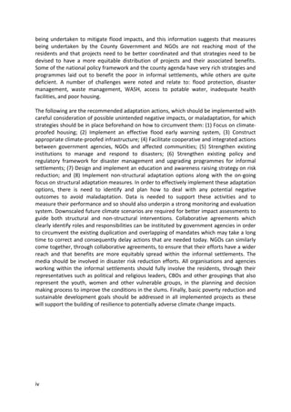 iv
being undertaken to mitigate flood impacts, and this information suggests that measures
being undertaken by the County Government and NGOs are not reaching most of the
residents and that projects need to be better coordinated and that strategies need to be
devised to have a more equitable distribution of projects and their associated benefits.
Some of the national policy framework and the county agenda have very rich strategies and
programmes laid out to benefit the poor in informal settlements, while others are quite
deficient. A number of challenges were noted and relate to: flood protection, disaster
management, waste management, WASH, access to potable water, inadequate health
facilities, and poor housing.
The following are the recommended adaptation actions, which should be implemented with
careful consideration of possible unintended negative impacts, or maladaptation, for which
strategies should be in place beforehand on how to circumvent them: (1) Focus on climate-
proofed housing; (2) Implement an effective flood early warning system, (3) Construct
appropriate climate-proofed infrastructure; (4) Facilitate cooperative and integrated actions
between government agencies, NGOs and affected communities; (5) Strengthen existing
institutions to manage and respond to disasters; (6) Strengthen existing policy and
regulatory framework for disaster management and upgrading programmes for informal
settlements; (7) Design and implement an education and awareness raising strategy on risk
reduction; and (8) Implement non-structural adaptation options along with the on-going
focus on structural adaptation measures. In order to effectively implement these adaptation
options, there is need to identify and plan how to deal with any potential negative
outcomes to avoid maladaptation. Data is needed to support these activities and to
measure their performance and so should also underpin a strong monitoring and evaluation
system. Downscaled future climate scenarios are required for better impact assessments to
guide both structural and non-structural interventions. Collaborative agreements which
clearly identify roles and responsibilities can be instituted by government agencies in order
to circumvent the existing duplication and overlapping of mandates which may take a long
time to correct and consequently delay actions that are needed today. NGOs can similarly
come together, through collaborative agreements, to ensure that their efforts have a wider
reach and that benefits are more equitably spread within the informal settlements. The
media should be involved in disaster risk reduction efforts. All organisations and agencies
working within the informal settlements should fully involve the residents, through their
representatives such as political and religious leaders, CBOs and other groupings that also
represent the youth, women and other vulnerable groups, in the planning and decision
making process to improve the conditions in the slums. Finally, basic poverty reduction and
sustainable development goals should be addressed in all implemented projects as these
will support the building of resilience to potentially adverse climate change impacts.
 
