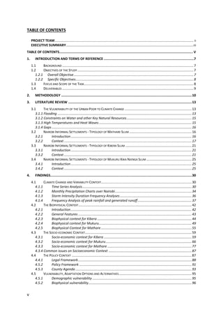 v
TABLE OF CONTENTS
PROJECT TEAM................................................................................................................................................... II
EXECUTIVE SUMMARY.......................................................................................................................................III
TABLE OF CONTENTS....................................................................................................................................... V
1. INTRODUCTION AND TERMS OF REFERENCE ...........................................................................................7
1.1 BACKGROUND ...........................................................................................................................................7
1.2 OBJECTIVES OF THE STUDY...........................................................................................................................7
1.2.1 Overall Objective...............................................................................................................................7
1.2.2 Specific Objectives.............................................................................................................................8
1.3 FOCUS AND SCOPE OF THE TASK....................................................................................................................8
1.4 DELIVERABLES ...........................................................................................................................................9
2. METHODOLOGY ....................................................................................................................................10
3. LITERATURE REVIEW .............................................................................................................................13
3.1 THE VULNERABILITY OF THE URBAN POOR TO CLIMATE CHANGE .......................................................................13
3.1.1 Flooding ..............................................................................................................................................13
3.1.2 Constraints on Water and other Key Natural Resources.....................................................................15
3.1.3 High Temperatures and Heat Waves ..................................................................................................15
3.1.4 Gaps ....................................................................................................................................................16
3.2 NAIROBI INFORMAL SETTLEMENTS - TYPOLOGY OF MATHARE SLUM ..................................................................16
3.2.1 Introduction................................................................................................................................16
3.2.2 Context .......................................................................................................................................17
3.3 NAIROBI INFORMAL SETTLEMENTS - TYPOLOGY OF KIBERA SLUM ......................................................................21
3.3.1 Introduction................................................................................................................................21
3.3.2 Context .......................................................................................................................................21
3.4 NAIROBI INFORMAL SETTLEMENTS - TYPOLOGY OF MUKURU KWA NJENGA SLUM ................................................25
3.4.1 Introduction................................................................................................................................25
3.4.2 Context .......................................................................................................................................25
4. FINDINGS...............................................................................................................................................30
4.1 CLIMATE CHANGE AND VARIABILITY CONTEXT................................................................................................30
4.1.1 Time Series Analysis....................................................................................................................30
4.1.2 Monthly Precipitation Charts over Nairobi.................................................................................34
4.1.3 Storm Intensity Duration Frequency Analyses............................................................................36
4.1.4 Frequency Analysis of peak rainfall and generated runoff.........................................................37
4.2 THE BIOPHYSICAL CONTEXT........................................................................................................................42
4.2.1 Introduction................................................................................................................................42
4.2.2 General Features ........................................................................................................................43
4.2.3 Biophysical context for Kibera ....................................................................................................44
4.2.4 Biophysical context for Mukuru..................................................................................................49
4.2.5 Biophysical Context for Mathare................................................................................................55
4.3 THE SOCIO-ECONOMIC CONTEXT.................................................................................................................59
4.3.1 Socio-economic context for Kibera .............................................................................................59
4.3.2 Socio-economic context for Mukuru...........................................................................................66
4.3.3 Socio-economic context for Mathare .........................................................................................77
4.3.4 Common issues on Socioeconomic Context ........................................................................................87
4.4 THE POLICY CONTEXT ...............................................................................................................................87
4.4.1 Legal Framework........................................................................................................................88
4.5.2 Policy Framework .......................................................................................................................91
4.5.3 County Agenda ...........................................................................................................................93
4.5 VULNERABILITY, ADAPTATION OPTIONS AND ALTERNATIVES.............................................................................95
4.5.1 Demographic vulnerability .........................................................................................................95
4.5.2 Biophysical vulnerability.............................................................................................................96
 