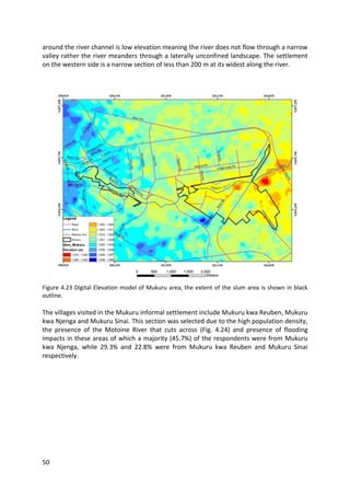 50
around the river channel is low elevation meaning the river does not flow through a narrow
valley rather the river meanders through a laterally unconfined landscape. The settlement
on the western side is a narrow section of less than 200 m at its widest along the river.
Figure 4.23 Digital Elevation model of Mukuru area, the extent of the slum area is shown in black
outline.
The villages visited in the Mukuru informal settlement include Mukuru kwa Reuben, Mukuru
kwa Njenga and Mukuru Sinai. This section was selected due to the high population density,
the presence of the Motoine River that cuts across (Fig. 4.24) and presence of flooding
impacts in these areas of which a majority (45.7%) of the respondents were from Mukuru
kwa Njenga, while 29.3% and 22.8% were from Mukuru kwa Reuben and Mukuru Sinai
respectively.
 
