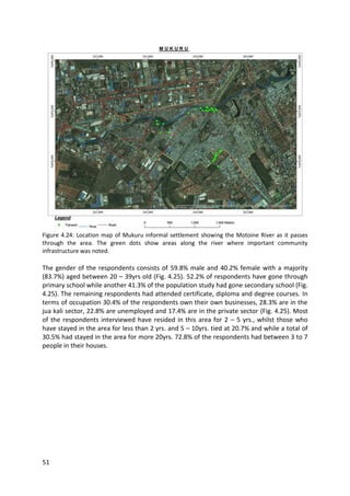 51
Figure 4.24: Location map of Mukuru informal settlement showing the Motoine River as it passes
through the area. The green dots show areas along the river where important community
infrastructure was noted.
The gender of the respondents consists of 59.8% male and 40.2% female with a majority
(83.7%) aged between 20 – 39yrs old (Fig. 4.25). 52.2% of respondents have gone through
primary school while another 41.3% of the population study had gone secondary school (Fig.
4.25). The remaining respondents had attended certificate, diploma and degree courses. In
terms of occupation 30.4% of the respondents own their own businesses, 28.3% are in the
jua kali sector, 22.8% are unemployed and 17.4% are in the private sector (Fig. 4.25). Most
of the respondents interviewed have resided in this area for 2 – 5 yrs., whilst those who
have stayed in the area for less than 2 yrs. and 5 – 10yrs. tied at 20.7% and while a total of
30.5% had stayed in the area for more 20yrs. 72.8% of the respondents had between 3 to 7
people in their houses.
 