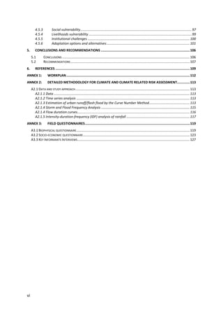 vi
4.5.3 Social vulnerability......................................................................................................................97
4.5.4 Livelihoods vulnerability .............................................................................................................99
4.5.5 Institutional challenges ............................................................................................................100
4.5.6 Adaptation options and alternatives........................................................................................101
5. CONCLUSIONS AND RECOMMENDATIONS ..........................................................................................106
5.1 CONCLUSIONS .......................................................................................................................................106
5.2 RECOMMENDATIONS ..............................................................................................................................107
6. REFERENCES ........................................................................................................................................109
ANNEX 1: WORKPLAN.............................................................................................................................112
ANNEX 2: DETAILED METHODOLOGY FOR CLIMATE AND CLIMATE RELATED RISK ASSESSMENT.............113
A2.1 DATA AND STUDY APPROACH.........................................................................................................................113
A2.1.1 Data ................................................................................................................................................113
A2.1.2 Time series analysis ........................................................................................................................113
A2.1.3 Estimation of urban runoff/flash flood by the Curve Number Method...........................................113
A2.1.4 Storm and Flood Frequency Analysis ..............................................................................................115
A2.1.4 Flow duration curves.......................................................................................................................116
A2.1.5 Intensity-duration-frequency (IDF) analysis of rainfall ...................................................................117
ANNEX 3: FIELD QUESTIONNAIRES..........................................................................................................119
A3.1 BIOPHYSICAL QUESTIONNAIRE........................................................................................................................119
A3.2 SOCIO-ECONOMIC QUESTIONNAIRE.................................................................................................................123
A3.3 KEY INFORMANTS INTERVIEWS.......................................................................................................................127
 
