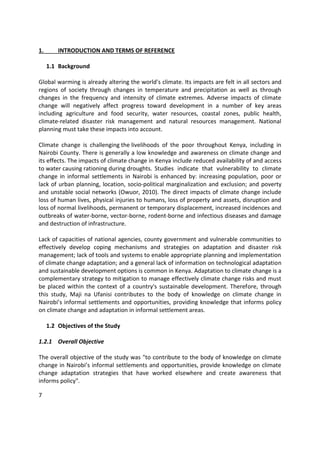 7
1. INTRODUCTION AND TERMS OF REFERENCE
1.1 Background
Global warming is already altering the world's climate. Its impacts are felt in all sectors and
regions of society through changes in temperature and precipitation as well as through
changes in the frequency and intensity of climate extremes. Adverse impacts of climate
change will negatively affect progress toward development in a number of key areas
including agriculture and food security, water resources, coastal zones, public health,
climate-related disaster risk management and natural resources management. National
planning must take these impacts into account.
Climate change is challenging the livelihoods of the poor throughout Kenya, including in
Nairobi County. There is generally a low knowledge and awareness on climate change and
its effects. The impacts of climate change in Kenya include reduced availability of and access
to water causing rationing during droughts. Studies indicate that vulnerability to climate
change in informal settlements in Nairobi is enhanced by: increasing population, poor or
lack of urban planning, location, socio-political marginalization and exclusion; and poverty
and unstable social networks (Owuor, 2010). The direct impacts of climate change include
loss of human lives, physical injuries to humans, loss of property and assets, disruption and
loss of normal livelihoods, permanent or temporary displacement, increased incidences and
outbreaks of water-borne, vector-borne, rodent-borne and infectious diseases and damage
and destruction of infrastructure.
Lack of capacities of national agencies, county government and vulnerable communities to
effectively develop coping mechanisms and strategies on adaptation and disaster risk
management; lack of tools and systems to enable appropriate planning and implementation
of climate change adaptation; and a general lack of information on technological adaptation
and sustainable development options is common in Kenya. Adaptation to climate change is a
complementary strategy to mitigation to manage effectively climate change risks and must
be placed within the context of a country's sustainable development. Therefore, through
this study, Maji na Ufanisi contributes to the body of knowledge on climate change in
Nairobi’s informal settlements and opportunities, providing knowledge that informs policy
on climate change and adaptation in informal settlement areas.
1.2 Objectives of the Study
1.2.1 Overall Objective
The overall objective of the study was "to contribute to the body of knowledge on climate
change in Nairobi’s informal settlements and opportunities, provide knowledge on climate
change adaptation strategies that have worked elsewhere and create awareness that
informs policy".
 