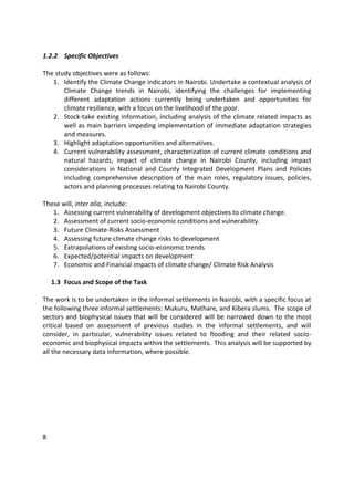 8
1.2.2 Specific Objectives
The study objectives were as follows:
1. Identify the Climate Change indicators in Nairobi. Undertake a contextual analysis of
Climate Change trends in Nairobi, identifying the challenges for implementing
different adaptation actions currently being undertaken and opportunities for
climate resilience, with a focus on the livelihood of the poor.
2. Stock-take existing information, including analysis of the climate related impacts as
well as main barriers impeding implementation of immediate adaptation strategies
and measures.
3. Highlight adaptation opportunities and alternatives.
4. Current vulnerability assessment, characterization of current climate conditions and
natural hazards, impact of climate change in Nairobi County, including impact
considerations in National and County Integrated Development Plans and Policies
including comprehensive description of the main roles, regulatory issues, policies,
actors and planning processes relating to Nairobi County.
These will, inter alia, include:
1. Assessing current vulnerability of development objectives to climate change.
2. Assessment of current socio-economic conditions and vulnerability.
3. Future Climate-Risks Assessment
4. Assessing future climate change risks to development
5. Extrapolations of existing socio-economic trends
6. Expected/potential impacts on development
7. Economic and Financial impacts of climate change/ Climate Risk Analysis
1.3 Focus and Scope of the Task
The work is to be undertaken in the informal settlements in Nairobi, with a specific focus at
the following three informal settlements: Mukuru, Mathare, and Kibera slums. The scope of
sectors and biophysical issues that will be considered will be narrowed down to the most
critical based on assessment of previous studies in the informal settlements, and will
consider, in particular, vulnerability issues related to flooding and their related socio-
economic and biophysical impacts within the settlements. This analysis will be supported by
all the necessary data information, where possible.
 