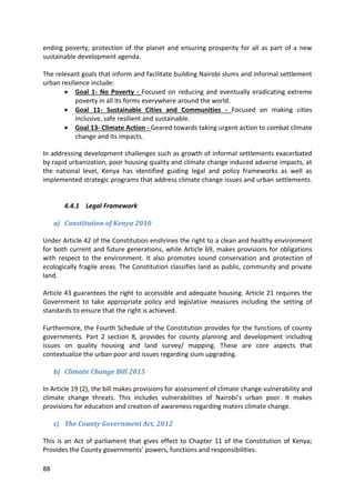 88
ending poverty, protection of the planet and ensuring prosperity for all as part of a new
sustainable development agenda.
The relevant goals that inform and facilitate building Nairobi slums and informal settlement
urban resilience include:
 Goal 1- No Poverty - Focused on reducing and eventually eradicating extreme
poverty in all its forms everywhere around the world.
 Goal 11- Sustainable Cities and Communities - Focused on making cities
inclusive, safe resilient and sustainable.
 Goal 13- Climate Action - Geared towards taking urgent action to combat climate
change and its impacts.
In addressing development challenges such as growth of informal settlements exacerbated
by rapid urbanization, poor housing quality and climate change induced adverse impacts, at
the national level, Kenya has identified guiding legal and policy frameworks as well as
implemented strategic programs that address climate change issues and urban settlements.
4.4.1 Legal Framework
a) Constitution of Kenya 2010
Under Article 42 of the Constitution enshrines the right to a clean and healthy environment
for both current and future generations, while Article 69, makes provisions for obligations
with respect to the environment. It also promotes sound conservation and protection of
ecologically fragile areas. The Constitution classifies land as public, community and private
land.
Article 43 guarantees the right to accessible and adequate housing. Article 21 requires the
Government to take appropriate policy and legislative measures including the setting of
standards to ensure that the right is achieved.
Furthermore, the Fourth Schedule of the Constitution provides for the functions of county
governments. Part 2 section 8, provides for county planning and development including
issues on quality housing and land survey/ mapping. These are core aspects that
contextualize the urban poor and issues regarding slum upgrading.
b) Climate Change Bill 2015
In Article 19 (2), the bill makes provisions for assessment of climate change vulnerability and
climate change threats. This includes vulnerabilities of Nairobi’s urban poor. It makes
provisions for education and creation of awareness regarding maters climate change.
c) The County Government Act, 2012
This is an Act of parliament that gives effect to Chapter 11 of the Constitution of Kenya;
Provides the County governments’ powers, functions and responsibilities.
 