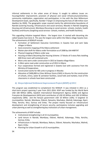 94
informal settlements in the urban areas of Kenya. It sought to address issues on:
housing/shelter improvement; provision of physical and social infrastructure/amenities;
community mobilization, organization and participation; in line with the then Millennium
Development Goals, specifically, Number 7 target 11 (improving the lives of 100 million slum
dwellers by 2020). The geographic scope covered mainly the administrative boundaries of
Nairobi (covering housing, Infrastructure and social services), Mavoko in Nairobi (targeting
Housing and infrastructure), Mombasa (focusing on social services‐ schools, markets, health
facilities) and Kisumu (targeting social services‐ schools, markets, and health facilities).
This upgrading initiative targeted Kibera - the largest slum. It started with decanting site
called Soweto East Zone A. This was the largest zone within the Kibera village Soweto East.
The achievements of KENSUP include:
 Formation of Settlement Executive Committees in Soweto East and Laini Saba
villages in Kibera
 Socio‐economic mapping of the Kibera settlement
 Master plan draft for Kibera under formulation as of 2008 by UN‐HABITAT
 Physical mapping of Kibera under way
 Housing at Kibera Decanting Site Housing Scheme: 17 blocks of 5‐story flats totalling
600 three‐room self‐contained units
 More units were under construction in 2013 at Soweto village Kibera
 4.26km spine road under construction as of 2013 in Kibera
 Four cooperatives formed and registered in Soweto East with assistance from the
Ministry of Cooperatives
 Construction works for 405 units in progress in Mavoko
 Allocation of $400,000 to Cities Without Slums (CWS) in Kisumu for the construction
of schools, clinics, water & sanitation facilities, social halls and markets; most of the
classrooms in schools have been constructed
b) Kenya Informal Settlement Improvement Project (KISIP) of 2011
This program was established to complement the KENSUP. It was initiated in 2011 as a
short-term project spanning 5 year from 2011-2016. KISIP was funded by the World Bank
USD 100 Million (60%), Swedish International Development Agency (SIDA) and Agence
Française de Développement (AFD) joint contribution of USD 45 Million and USD 10 Million
respectively (30%) and the Kenyan government USD 10 Million (10%). It targeted 15
municipalities: Nairobi, Mombasa, Eldoret, Naivasha, Machakos, Malindi, Kakamega, Nyeri,
Thika, Kericho, Kitui, Garissa and Embu. The project mainly focused on infrastructure
development and strengthening of tenure security, participatory inclusive upgrading and
urban planning as well as strengthening key institutions of urban management.
The achievements of KISIP include:
 Institutional strengthening in all 15 municipalities
 Land tenure in Nairobi, Mombasa, Eldoret, Malindi, Kakamega, Thika, Kericho,
Garissa, Embu
 Infrastructure in Nairobi, Mombasa, Nakuru, Eldoret, Naivasha, Machakos, Malindi,
Nyeri, Embu
 Planning For Urban Growth in all 15 municipalities.
 