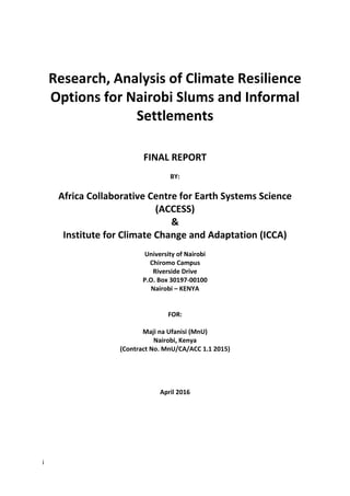 i
Research, Analysis of Climate Resilience
Options for Nairobi Slums and Informal
Settlements
FINAL REPORT
BY:
Africa Collaborative Centre for Earth Systems Science
(ACCESS)
&
Institute for Climate Change and Adaptation (ICCA)
University of Nairobi
Chiromo Campus
Riverside Drive
P.O. Box 30197-00100
Nairobi – KENYA
FOR:
Maji na Ufanisi (MnU)
Nairobi, Kenya
(Contract No. MnU/CA/ACC 1.1 2015)
April 2016
 
