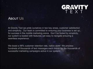 ABOUT US
At Gravity Text we pride ourselves in two key areas, customer satisfaction
and simplicity. Our team is committed to ensuring your business is set up
for success in the mobile marketing arena. Don’t be fooled by simplicity,
our system is loaded with features, yet easy to navigate ensuring a
seamless experience.
We boast a 98% customer retention rate, nation wide! We process
hundreds of thousands of text messages each month for the thousands of
successful marketing campaigns active in our system.
 