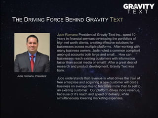 THE DRIVING FORCE BEHIND GRAVITY TEXT
Jude Romano President of Gravity Text Inc., spent 10
years in financial services developing the portfolio’s of
high net worth clients, creating effective solutions for
businesses across multiple platforms. After working with
many business owners, Jude noted a common complaint
amongst accounts both large and small… How can
businesses reach existing customers with information
faster than social media or email? After a great deal of
research and product development, Gravity Text was
born.
Jude understands that revenue is what drives the train of
free enterprise and acquiring a new customer will cost a
business on average five to ten times more than to sell to
an existing customer. Our platform drives more revenue,
because of it’s reach and speed of delivery; while
simultaneously lowering marketing expenses.
Jude Romano, President
 