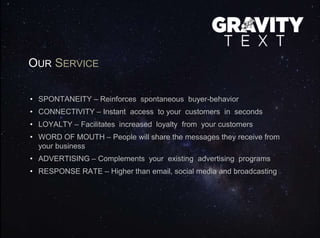 OUR SERVICE
• SPONTANEITY – Reinforces spontaneous buyer-behavior
• CONNECTIVITY – Instant access to your customers in seconds
• LOYALTY – Facilitates increased loyalty from your customers
• WORD OF MOUTH – People will share the messages they receive from
your business
• ADVERTISING – Complements your existing advertising programs
• RESPONSE RATE – Higher than email, social media and broadcasting
 