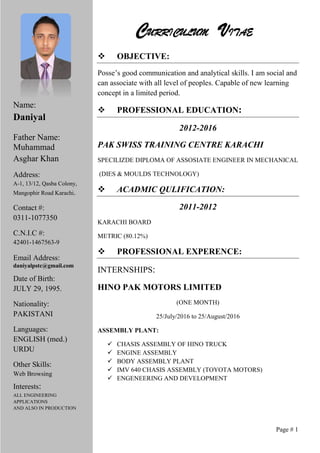 CURRICULUM VITAE
 OBJECTIVE:
Posse’s good communication and analytical skills. I am social and
can associate with all level of peoples. Capable of new learning
concept in a limited period.
 PROFESSIONAL EDUCATION:
2012-2016
PAK SWISS TRAINING CENTRE KARACHI
SPECILIZDE DIPLOMA OF ASSOSIATE ENGINEER IN MECHANICAL
(DIES & MOULDS TECHNOLOGY)
 ACADMIC QULIFICATION:
2011-2012
KARACHI BOARD
METRIC (80.12%)
 PROFESSIONAL EXPERENCE:
INTERNSHIPS:
HINO PAK MOTORS LIMITED
(ONE MONTH)
25/July/2016 to 25/August/2016
ASSEMBLY PLANT:
 CHASIS ASSEMBLY OF HINO TRUCK
 ENGINE ASSEMBLY
 BODY ASSEMBLY PLANT
 IMV 640 CHASIS ASSEMBLY (TOYOTA MOTORS)
 ENGENEERING AND DEVELOPMENT
Page # 1
Name:
Daniyal
Father Name:
Muhammad
Asghar Khan
Address:
A-1, 13/12, Qasba Colony,
Mangophir Road Karachi.
Contact #:
0311-1077350
C.N.I.C #:
42401-1467563-9
Email Address:
daniyalpstc@gmail.com
Date of Birth:
JULY 29, 1995.
Nationality:
PAKISTANI
Languages:
ENGLISH (med.)
URDU
Other Skills:
Web Browsing
Interests:
ALL ENGINEERING
APPLICATIONS
AND ALSO IN PRODUCTION
 