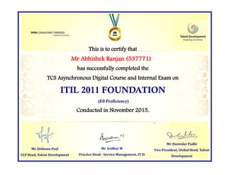 This is to certify that
has successfully completed the
TCS Asynchronous Digital Course and Internal Exam on
ITIL 2011 FOUNDATION
(E0 Proficiency)
Conducted in November 2015.
Mr. Damodar Padhi
Vice President, Global Head, Talent
Development
Mr. Sridhar M
Practice Head - Service Management, IT IS
Mr Abhishek Ranjan (537771)
Mr. Debtanu Paul
CLP Head, Talent Development
 