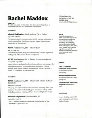 951 New Salem Hwy
Murfreesboro, TN 37129
(615) 848-8356
rachelmaddox1993@gmail.com
Rachel Maddox
OBJECTIVE
To achieve an entry level position that allows me to help others or
express my creativity in a professional environment.
EXPERIENCE
9Round Kickboxing , Murfreesboro, TN — Trainer
August 2016 - PRESENT
Practice customized customer service, Provide practical information to
members throughout their fitness journey, Engage and encourage
members of all fitness levels.
MTSU, Murfreesboro, TN — History Tutor
May 2015 - May 2016
Created lesson plans & study guides for students, Garnered experience
working with individuals of diverse backgrounds.
MTSU, Murfreesboro,TN — Student Orientation Assistant
January 2013 - August 2013
Liaison between faculty and students,Conducted tours and managed the
orientation process for incoming freshman, Maintained a timely
schedule while guiding students through a busy itinerary, Acted as a
human "F.A.Qsection" on the university.
EDUCATION
MTSU, Murfreesboro, TN — History with a Minor in Middle
East Studies
August 2012 - May 2016
GPA: 3.65, two semesters Dean's List,Volunteer Internship at the Frist
Center for Visual Arts Nashville TN,Spent time abroad in Italy and the
Netherlands 06/2014-08/2014, Lifetime Member of Alpha Chi Omega .
Riverdale High School, Murfreesboro, TN
August 2008 - May 2012
GPA: 3.8, National Honor Society member, DECA Member, 4 Year
Cheerleader- Captain 2011-2012.
SKILLS
Versatile, Imaginative,
Detail-oriented, Empathetic,
Strong written and verbal
communication skills,
diplomatic, trained deep
listener, Proficient Social
Media intelligence, MS Office,
Prezi, Google Docs, Skilled
negotiator, creatively-
minded, innovative problem-
solver, general sunny
demeanor.
AWARDS
TCCA's Tennessee
Cheerleader of the Year 2012
accompanied by $500
Scholarship.
Outstanding New Member
awarded by Alpha Chi Omega
Spring 2013.
Tennessee Hope Scholarship
Recipient received 2012-
2016.
LANGUAGES
2 years studying Arabic, 18z 1/2
years studying French, Native
English Speaker
 
