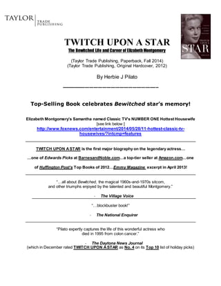 TWITCH UPON A STAR
The Bewitched Life and Career of Elizabeth Montgomery
(Taylor Trade Publishing, Paperback, Fall 2014)
(Taylor Trade Publishing, Original Hardcover, 2012)
By Herbie J Pilato
-------------------------------------------------------------------
Top-Selling Book celebrates Bewitched star’s memory!
Elizabeth Montgomery’s Samantha named Classic TV’s NUMBER ONE Hottest Housewife
[see link below ]
http://www.foxnews.com/entertainment/2014/05/28/11-hottest-classic-tv-
housewives/?intcmp=features
TWITCH UPON ASTAR is the first major biography on the legendary actress…
…one of Edwards Picks at BarnesandNoble.com…a top-tier seller at Amazon.com…one
of Huffington Post’s Top Books of 2012…Emmy Magazine excerpt in April 2013!
“…all about Bewitched, the magical 1960s-and-1970s sitcom,
and other triumphs enjoyed by the talented and beautiful Montgomery.”
- The Village Voice
“…blockbuster book!”
- The National Enquirer
“Pilato expertly captures the life of this wonderful actress who
died in 1995 from colon cancer.”
- The Daytona News Journal
(which in December rated TWITCH UPON ASTAR as No. 4 on its Top 10 list of holiday picks)
 
