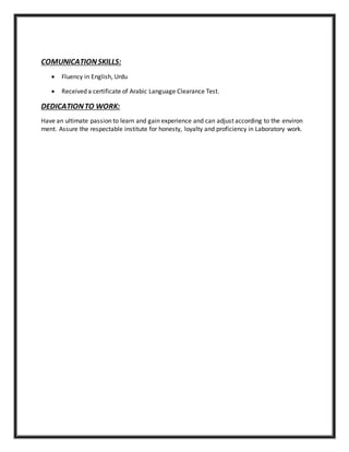 COMUNICATIONSKILLS:
 Fluency in English, Urdu
 Received a certificate of Arabic Language Clearance Test.
DEDICATIONTO WORK:
Have an ultimate passion to learn and gain experience and can adjust according to the environ
ment. Assure the respectable institute for honesty, loyalty and proficiency in Laboratory work.
 