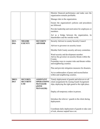 Monitor financial performance and make sure the
organization remains profitable.
Manage risks to the organization.
Ensure the organization's policies and procedures
are followed.
Provide leadership and motivation for employees or
members.
Act as a bridge between the organization, its
shareholders and the outside world.
2013-
2016
MIGORI
COUNTY
SECURITY
ADVISOR
Security Advisor to county Security Council
Advisor to governor on security issues
Member Sub-County security advisory committee.
Ward security and development member.
Advise the governor on security threats within the
County.
Formulate ways to counter risks and threats within
and neighboring counties.
Plan and provide mitigation measures for disasters.
Act as ambassadors of peace and reconciliation
within and neighboring counties.
20012-
2013
SECUREX
SECURITY
LTD
ASSISTANT
OPERATIONS
MANAGER
(ZONE
MANAGER)
Timely deployment of guards and relievers to all
client assignments by issuing Guard Assignment
slips, deploying the right guard to the right place.
Deploy all temporary orders in person.
Introduce the reliever / guards to the client during
deployment.
Coordinate daily deployment of guards to take care
of sick, absence unpaid leave etc.
 