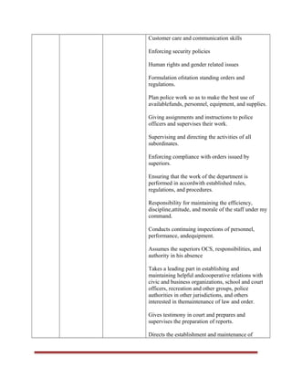 Customer care and communication skills
Enforcing security policies
Human rights and gender related issues
Formulation ofstation standing orders and
regulations.
Plan police work so as to make the best use of
availablefunds, personnel, equipment, and supplies.
Giving assignments and instructions to police
officers and supervises their work.
Supervising and directing the activities of all
subordinates.
Enforcing compliance with orders issued by
superiors.
Ensuring that the work of the department is
performed in accordwith established rules,
regulations, and procedures.
Responsibility for maintaining the efficiency,
discipline,attitude, and morale of the staff under my
command.
Conducts continuing inspections of personnel,
performance, andequipment.
Assumes the superiors OCS, responsibilities, and
authority in his absence
Takes a leading part in establishing and
maintaining helpful andcooperative relations with
civic and business organizations, school and court
officers, recreation and other groups, police
authorities in other jurisdictions, and others
interested in themaintenance of law and order.
Gives testimony in court and prepares and
supervises the preparation of reports.
Directs the establishment and maintenance of
 